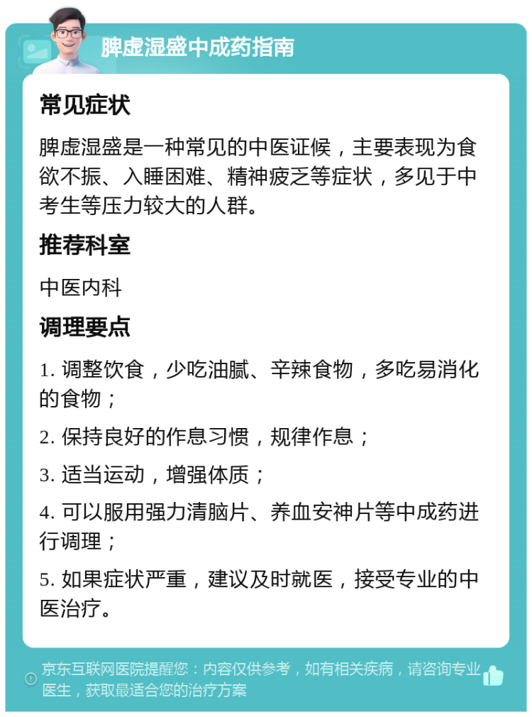 脾虚湿盛中成药指南 常见症状 脾虚湿盛是一种常见的中医证候，主要表现为食欲不振、入睡困难、精神疲乏等症状，多见于中考生等压力较大的人群。 推荐科室 中医内科 调理要点 1. 调整饮食，少吃油腻、辛辣食物，多吃易消化的食物； 2. 保持良好的作息习惯，规律作息； 3. 适当运动，增强体质； 4. 可以服用强力清脑片、养血安神片等中成药进行调理； 5. 如果症状严重，建议及时就医，接受专业的中医治疗。