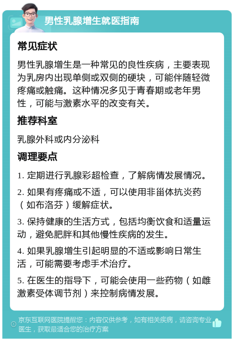 男性乳腺增生就医指南 常见症状 男性乳腺增生是一种常见的良性疾病，主要表现为乳房内出现单侧或双侧的硬块，可能伴随轻微疼痛或触痛。这种情况多见于青春期或老年男性，可能与激素水平的改变有关。 推荐科室 乳腺外科或内分泌科 调理要点 1. 定期进行乳腺彩超检查，了解病情发展情况。 2. 如果有疼痛或不适，可以使用非甾体抗炎药（如布洛芬）缓解症状。 3. 保持健康的生活方式，包括均衡饮食和适量运动，避免肥胖和其他慢性疾病的发生。 4. 如果乳腺增生引起明显的不适或影响日常生活，可能需要考虑手术治疗。 5. 在医生的指导下，可能会使用一些药物（如雌激素受体调节剂）来控制病情发展。