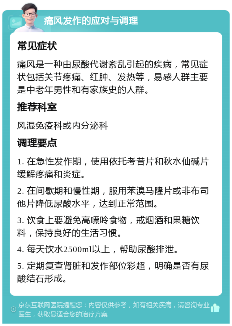 痛风发作的应对与调理 常见症状 痛风是一种由尿酸代谢紊乱引起的疾病，常见症状包括关节疼痛、红肿、发热等，易感人群主要是中老年男性和有家族史的人群。 推荐科室 风湿免疫科或内分泌科 调理要点 1. 在急性发作期，使用依托考昔片和秋水仙碱片缓解疼痛和炎症。 2. 在间歇期和慢性期，服用苯溴马隆片或非布司他片降低尿酸水平，达到正常范围。 3. 饮食上要避免高嘌呤食物，戒烟酒和果糖饮料，保持良好的生活习惯。 4. 每天饮水2500ml以上，帮助尿酸排泄。 5. 定期复查肾脏和发作部位彩超，明确是否有尿酸结石形成。