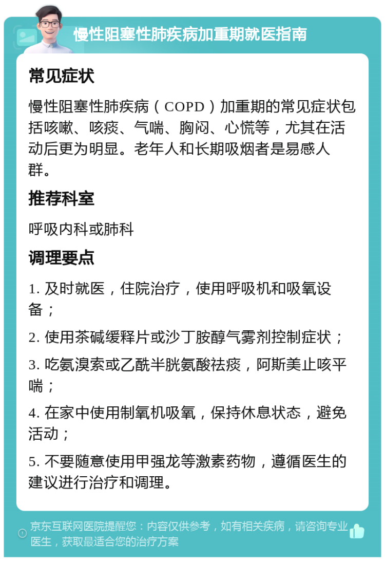 慢性阻塞性肺疾病加重期就医指南 常见症状 慢性阻塞性肺疾病（COPD）加重期的常见症状包括咳嗽、咳痰、气喘、胸闷、心慌等，尤其在活动后更为明显。老年人和长期吸烟者是易感人群。 推荐科室 呼吸内科或肺科 调理要点 1. 及时就医，住院治疗，使用呼吸机和吸氧设备； 2. 使用茶碱缓释片或沙丁胺醇气雾剂控制症状； 3. 吃氨溴索或乙酰半胱氨酸祛痰，阿斯美止咳平喘； 4. 在家中使用制氧机吸氧，保持休息状态，避免活动； 5. 不要随意使用甲强龙等激素药物，遵循医生的建议进行治疗和调理。