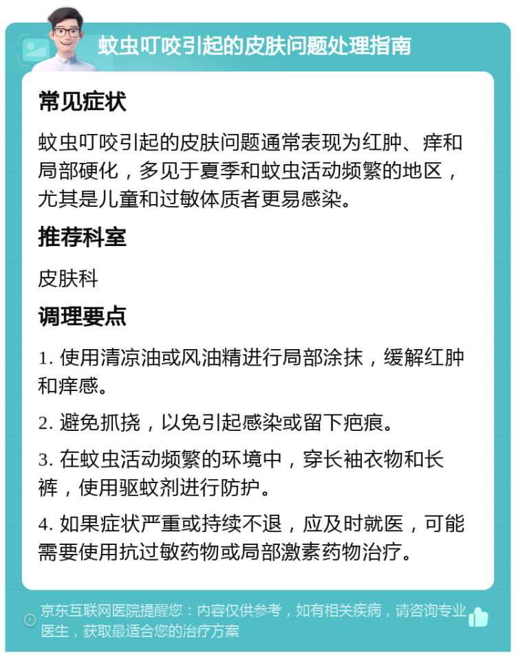 蚊虫叮咬引起的皮肤问题处理指南 常见症状 蚊虫叮咬引起的皮肤问题通常表现为红肿、痒和局部硬化，多见于夏季和蚊虫活动频繁的地区，尤其是儿童和过敏体质者更易感染。 推荐科室 皮肤科 调理要点 1. 使用清凉油或风油精进行局部涂抹，缓解红肿和痒感。 2. 避免抓挠，以免引起感染或留下疤痕。 3. 在蚊虫活动频繁的环境中，穿长袖衣物和长裤，使用驱蚊剂进行防护。 4. 如果症状严重或持续不退，应及时就医，可能需要使用抗过敏药物或局部激素药物治疗。