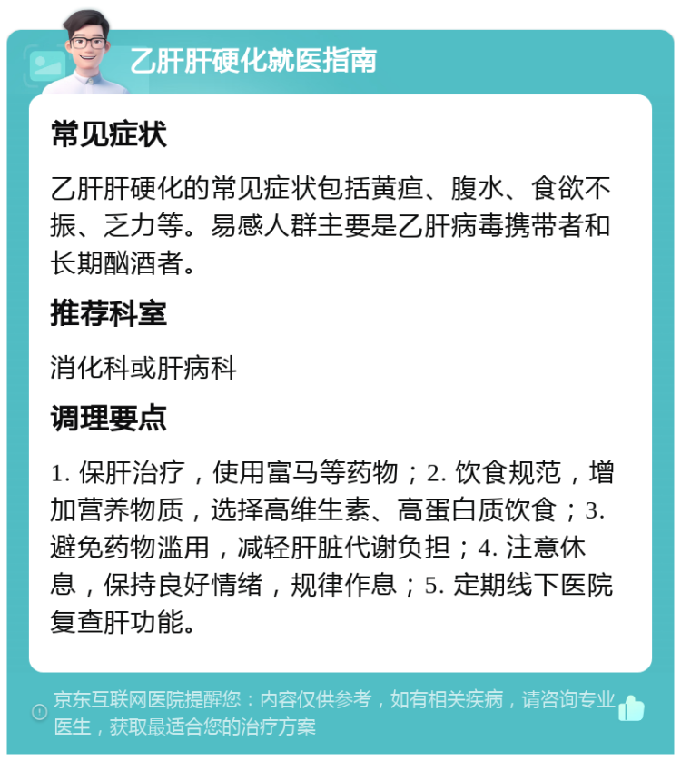 乙肝肝硬化就医指南 常见症状 乙肝肝硬化的常见症状包括黄疸、腹水、食欲不振、乏力等。易感人群主要是乙肝病毒携带者和长期酗酒者。 推荐科室 消化科或肝病科 调理要点 1. 保肝治疗，使用富马等药物；2. 饮食规范，增加营养物质，选择高维生素、高蛋白质饮食；3. 避免药物滥用，减轻肝脏代谢负担；4. 注意休息，保持良好情绪，规律作息；5. 定期线下医院复查肝功能。