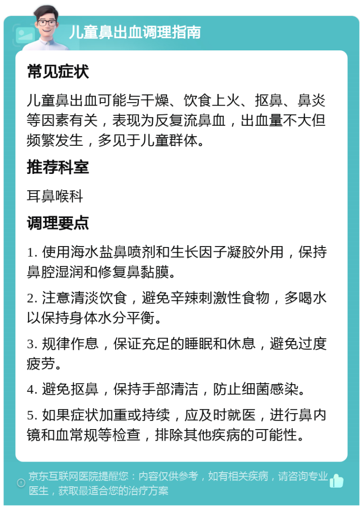 儿童鼻出血调理指南 常见症状 儿童鼻出血可能与干燥、饮食上火、抠鼻、鼻炎等因素有关，表现为反复流鼻血，出血量不大但频繁发生，多见于儿童群体。 推荐科室 耳鼻喉科 调理要点 1. 使用海水盐鼻喷剂和生长因子凝胶外用，保持鼻腔湿润和修复鼻黏膜。 2. 注意清淡饮食，避免辛辣刺激性食物，多喝水以保持身体水分平衡。 3. 规律作息，保证充足的睡眠和休息，避免过度疲劳。 4. 避免抠鼻，保持手部清洁，防止细菌感染。 5. 如果症状加重或持续，应及时就医，进行鼻内镜和血常规等检查，排除其他疾病的可能性。