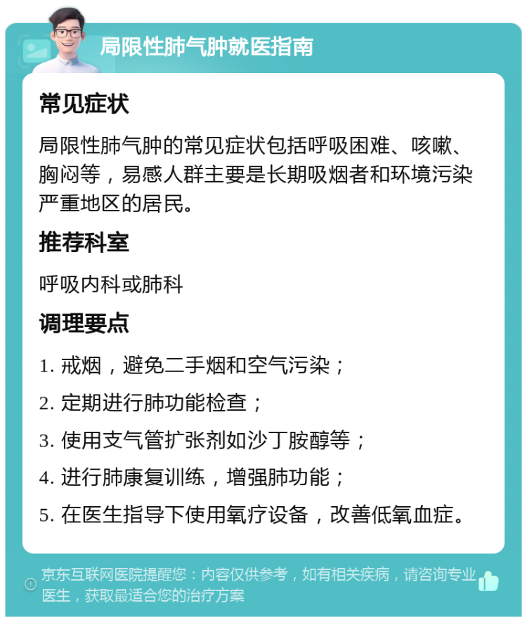 局限性肺气肿就医指南 常见症状 局限性肺气肿的常见症状包括呼吸困难、咳嗽、胸闷等，易感人群主要是长期吸烟者和环境污染严重地区的居民。 推荐科室 呼吸内科或肺科 调理要点 1. 戒烟，避免二手烟和空气污染； 2. 定期进行肺功能检查； 3. 使用支气管扩张剂如沙丁胺醇等； 4. 进行肺康复训练，增强肺功能； 5. 在医生指导下使用氧疗设备，改善低氧血症。