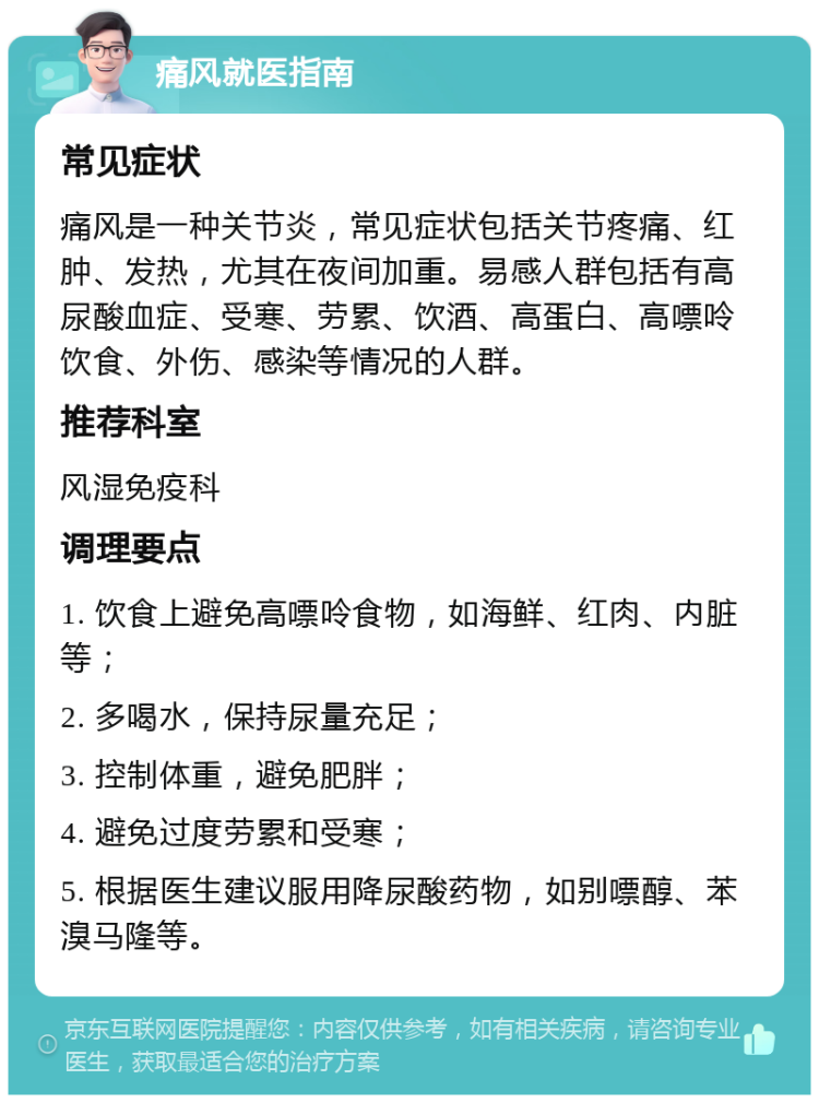 痛风就医指南 常见症状 痛风是一种关节炎，常见症状包括关节疼痛、红肿、发热，尤其在夜间加重。易感人群包括有高尿酸血症、受寒、劳累、饮酒、高蛋白、高嘌呤饮食、外伤、感染等情况的人群。 推荐科室 风湿免疫科 调理要点 1. 饮食上避免高嘌呤食物，如海鲜、红肉、内脏等； 2. 多喝水，保持尿量充足； 3. 控制体重，避免肥胖； 4. 避免过度劳累和受寒； 5. 根据医生建议服用降尿酸药物，如别嘌醇、苯溴马隆等。