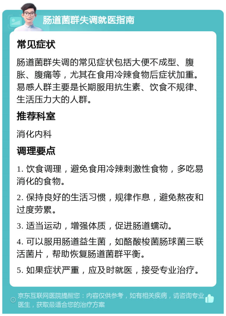 肠道菌群失调就医指南 常见症状 肠道菌群失调的常见症状包括大便不成型、腹胀、腹痛等，尤其在食用冷辣食物后症状加重。易感人群主要是长期服用抗生素、饮食不规律、生活压力大的人群。 推荐科室 消化内科 调理要点 1. 饮食调理，避免食用冷辣刺激性食物，多吃易消化的食物。 2. 保持良好的生活习惯，规律作息，避免熬夜和过度劳累。 3. 适当运动，增强体质，促进肠道蠕动。 4. 可以服用肠道益生菌，如酪酸梭菌肠球菌三联活菌片，帮助恢复肠道菌群平衡。 5. 如果症状严重，应及时就医，接受专业治疗。