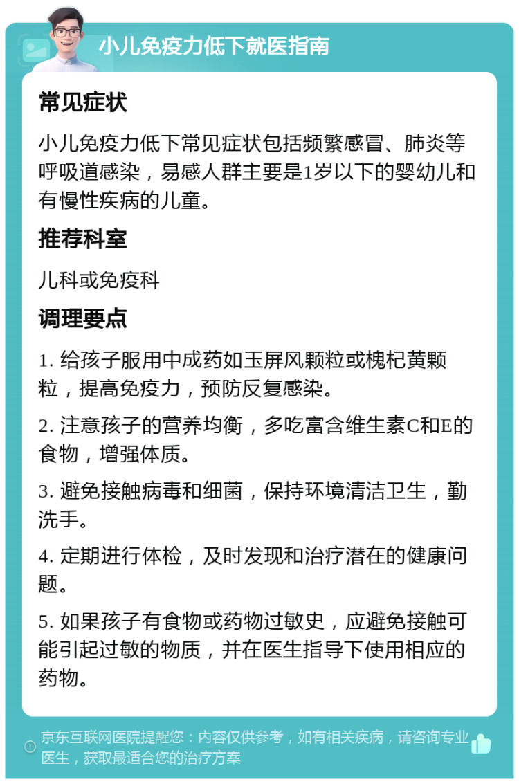 小儿免疫力低下就医指南 常见症状 小儿免疫力低下常见症状包括频繁感冒、肺炎等呼吸道感染，易感人群主要是1岁以下的婴幼儿和有慢性疾病的儿童。 推荐科室 儿科或免疫科 调理要点 1. 给孩子服用中成药如玉屏风颗粒或槐杞黄颗粒，提高免疫力，预防反复感染。 2. 注意孩子的营养均衡，多吃富含维生素C和E的食物，增强体质。 3. 避免接触病毒和细菌，保持环境清洁卫生，勤洗手。 4. 定期进行体检，及时发现和治疗潜在的健康问题。 5. 如果孩子有食物或药物过敏史，应避免接触可能引起过敏的物质，并在医生指导下使用相应的药物。