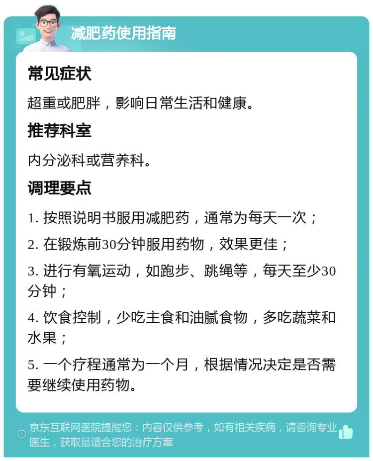 减肥药使用指南 常见症状 超重或肥胖，影响日常生活和健康。 推荐科室 内分泌科或营养科。 调理要点 1. 按照说明书服用减肥药，通常为每天一次； 2. 在锻炼前30分钟服用药物，效果更佳； 3. 进行有氧运动，如跑步、跳绳等，每天至少30分钟； 4. 饮食控制，少吃主食和油腻食物，多吃蔬菜和水果； 5. 一个疗程通常为一个月，根据情况决定是否需要继续使用药物。