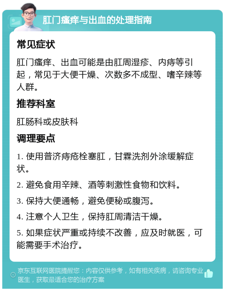 肛门瘙痒与出血的处理指南 常见症状 肛门瘙痒、出血可能是由肛周湿疹、内痔等引起，常见于大便干燥、次数多不成型、嗜辛辣等人群。 推荐科室 肛肠科或皮肤科 调理要点 1. 使用普济痔疮栓塞肛，甘霖洗剂外涂缓解症状。 2. 避免食用辛辣、酒等刺激性食物和饮料。 3. 保持大便通畅，避免便秘或腹泻。 4. 注意个人卫生，保持肛周清洁干燥。 5. 如果症状严重或持续不改善，应及时就医，可能需要手术治疗。