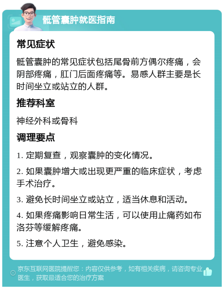 骶管囊肿就医指南 常见症状 骶管囊肿的常见症状包括尾骨前方偶尔疼痛，会阴部疼痛，肛门后面疼痛等。易感人群主要是长时间坐立或站立的人群。 推荐科室 神经外科或骨科 调理要点 1. 定期复查，观察囊肿的变化情况。 2. 如果囊肿增大或出现更严重的临床症状，考虑手术治疗。 3. 避免长时间坐立或站立，适当休息和活动。 4. 如果疼痛影响日常生活，可以使用止痛药如布洛芬等缓解疼痛。 5. 注意个人卫生，避免感染。