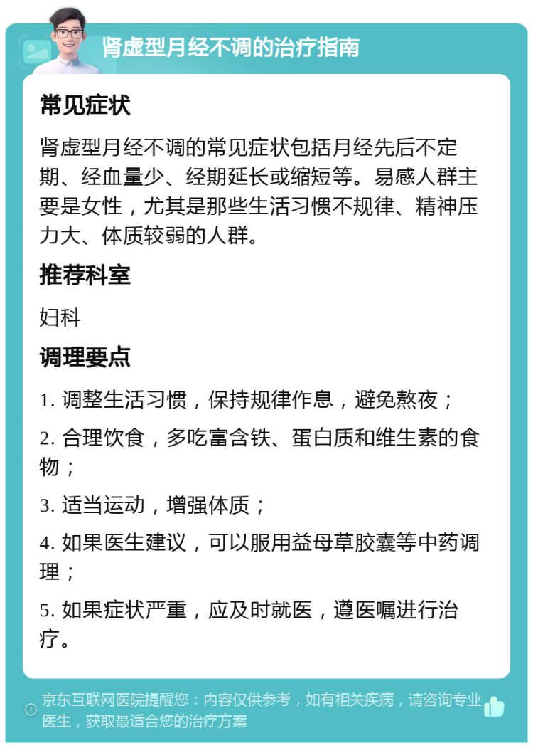 肾虚型月经不调的治疗指南 常见症状 肾虚型月经不调的常见症状包括月经先后不定期、经血量少、经期延长或缩短等。易感人群主要是女性，尤其是那些生活习惯不规律、精神压力大、体质较弱的人群。 推荐科室 妇科 调理要点 1. 调整生活习惯，保持规律作息，避免熬夜； 2. 合理饮食，多吃富含铁、蛋白质和维生素的食物； 3. 适当运动，增强体质； 4. 如果医生建议，可以服用益母草胶囊等中药调理； 5. 如果症状严重，应及时就医，遵医嘱进行治疗。