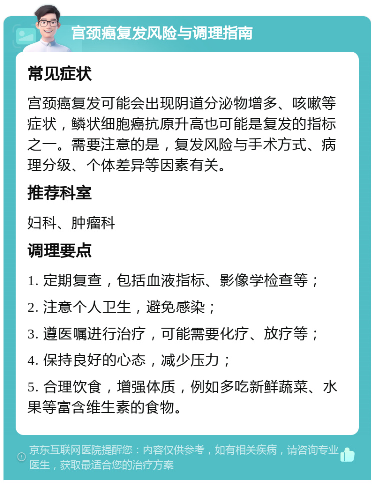 宫颈癌复发风险与调理指南 常见症状 宫颈癌复发可能会出现阴道分泌物增多、咳嗽等症状，鳞状细胞癌抗原升高也可能是复发的指标之一。需要注意的是，复发风险与手术方式、病理分级、个体差异等因素有关。 推荐科室 妇科、肿瘤科 调理要点 1. 定期复查，包括血液指标、影像学检查等； 2. 注意个人卫生，避免感染； 3. 遵医嘱进行治疗，可能需要化疗、放疗等； 4. 保持良好的心态，减少压力； 5. 合理饮食，增强体质，例如多吃新鲜蔬菜、水果等富含维生素的食物。