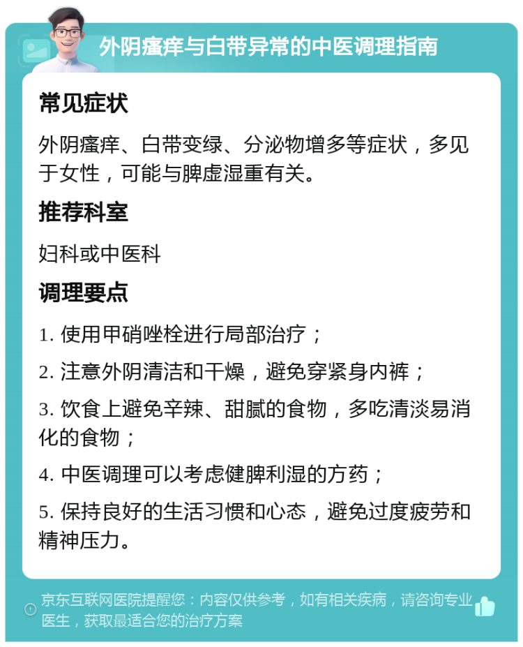 外阴瘙痒与白带异常的中医调理指南 常见症状 外阴瘙痒、白带变绿、分泌物增多等症状，多见于女性，可能与脾虚湿重有关。 推荐科室 妇科或中医科 调理要点 1. 使用甲硝唑栓进行局部治疗； 2. 注意外阴清洁和干燥，避免穿紧身内裤； 3. 饮食上避免辛辣、甜腻的食物，多吃清淡易消化的食物； 4. 中医调理可以考虑健脾利湿的方药； 5. 保持良好的生活习惯和心态，避免过度疲劳和精神压力。