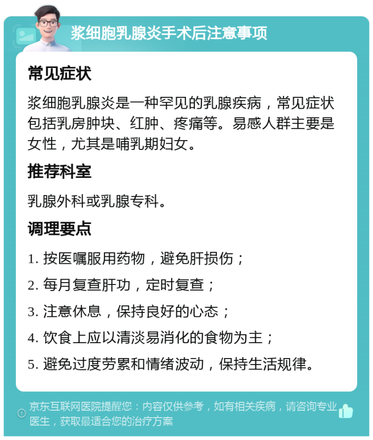 浆细胞乳腺炎手术后注意事项 常见症状 浆细胞乳腺炎是一种罕见的乳腺疾病，常见症状包括乳房肿块、红肿、疼痛等。易感人群主要是女性，尤其是哺乳期妇女。 推荐科室 乳腺外科或乳腺专科。 调理要点 1. 按医嘱服用药物，避免肝损伤； 2. 每月复查肝功，定时复查； 3. 注意休息，保持良好的心态； 4. 饮食上应以清淡易消化的食物为主； 5. 避免过度劳累和情绪波动，保持生活规律。