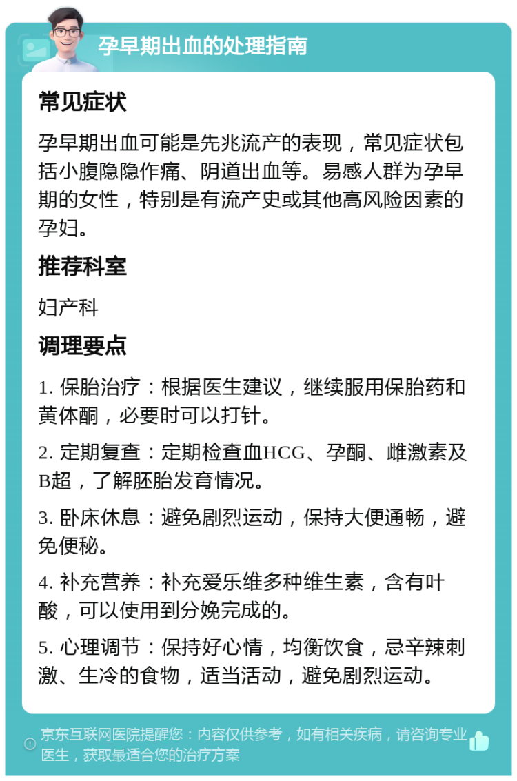 孕早期出血的处理指南 常见症状 孕早期出血可能是先兆流产的表现，常见症状包括小腹隐隐作痛、阴道出血等。易感人群为孕早期的女性，特别是有流产史或其他高风险因素的孕妇。 推荐科室 妇产科 调理要点 1. 保胎治疗：根据医生建议，继续服用保胎药和黄体酮，必要时可以打针。 2. 定期复查：定期检查血HCG、孕酮、雌激素及B超，了解胚胎发育情况。 3. 卧床休息：避免剧烈运动，保持大便通畅，避免便秘。 4. 补充营养：补充爱乐维多种维生素，含有叶酸，可以使用到分娩完成的。 5. 心理调节：保持好心情，均衡饮食，忌辛辣刺激、生冷的食物，适当活动，避免剧烈运动。