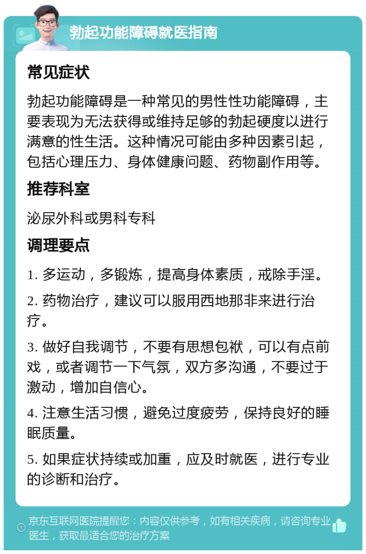 勃起功能障碍就医指南 常见症状 勃起功能障碍是一种常见的男性性功能障碍，主要表现为无法获得或维持足够的勃起硬度以进行满意的性生活。这种情况可能由多种因素引起，包括心理压力、身体健康问题、药物副作用等。 推荐科室 泌尿外科或男科专科 调理要点 1. 多运动，多锻炼，提高身体素质，戒除手淫。 2. 药物治疗，建议可以服用西地那非来进行治疗。 3. 做好自我调节，不要有思想包袱，可以有点前戏，或者调节一下气氛，双方多沟通，不要过于激动，增加自信心。 4. 注意生活习惯，避免过度疲劳，保持良好的睡眠质量。 5. 如果症状持续或加重，应及时就医，进行专业的诊断和治疗。