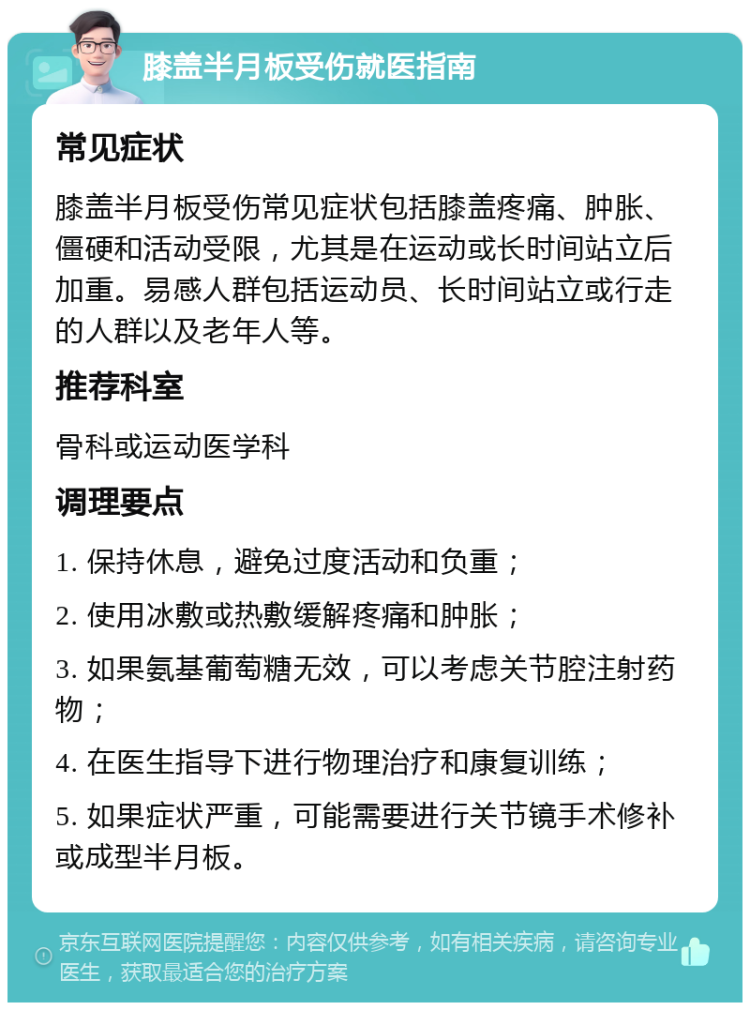 膝盖半月板受伤就医指南 常见症状 膝盖半月板受伤常见症状包括膝盖疼痛、肿胀、僵硬和活动受限，尤其是在运动或长时间站立后加重。易感人群包括运动员、长时间站立或行走的人群以及老年人等。 推荐科室 骨科或运动医学科 调理要点 1. 保持休息，避免过度活动和负重； 2. 使用冰敷或热敷缓解疼痛和肿胀； 3. 如果氨基葡萄糖无效，可以考虑关节腔注射药物； 4. 在医生指导下进行物理治疗和康复训练； 5. 如果症状严重，可能需要进行关节镜手术修补或成型半月板。