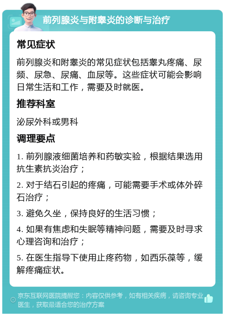 前列腺炎与附睾炎的诊断与治疗 常见症状 前列腺炎和附睾炎的常见症状包括睾丸疼痛、尿频、尿急、尿痛、血尿等。这些症状可能会影响日常生活和工作，需要及时就医。 推荐科室 泌尿外科或男科 调理要点 1. 前列腺液细菌培养和药敏实验，根据结果选用抗生素抗炎治疗； 2. 对于结石引起的疼痛，可能需要手术或体外碎石治疗； 3. 避免久坐，保持良好的生活习惯； 4. 如果有焦虑和失眠等精神问题，需要及时寻求心理咨询和治疗； 5. 在医生指导下使用止疼药物，如西乐葆等，缓解疼痛症状。