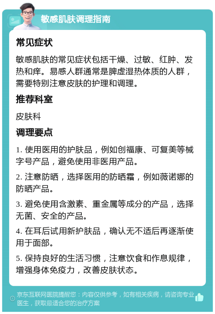 敏感肌肤调理指南 常见症状 敏感肌肤的常见症状包括干燥、过敏、红肿、发热和痒。易感人群通常是脾虚湿热体质的人群，需要特别注意皮肤的护理和调理。 推荐科室 皮肤科 调理要点 1. 使用医用的护肤品，例如创福康、可复美等械字号产品，避免使用非医用产品。 2. 注意防晒，选择医用的防晒霜，例如薇诺娜的防晒产品。 3. 避免使用含激素、重金属等成分的产品，选择无菌、安全的产品。 4. 在耳后试用新护肤品，确认无不适后再逐渐使用于面部。 5. 保持良好的生活习惯，注意饮食和作息规律，增强身体免疫力，改善皮肤状态。