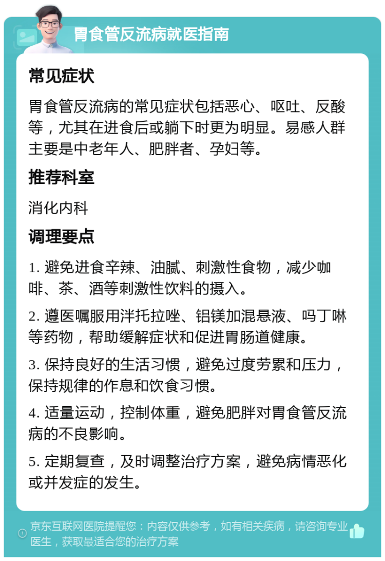 胃食管反流病就医指南 常见症状 胃食管反流病的常见症状包括恶心、呕吐、反酸等，尤其在进食后或躺下时更为明显。易感人群主要是中老年人、肥胖者、孕妇等。 推荐科室 消化内科 调理要点 1. 避免进食辛辣、油腻、刺激性食物，减少咖啡、茶、酒等刺激性饮料的摄入。 2. 遵医嘱服用泮托拉唑、铝镁加混悬液、吗丁啉等药物，帮助缓解症状和促进胃肠道健康。 3. 保持良好的生活习惯，避免过度劳累和压力，保持规律的作息和饮食习惯。 4. 适量运动，控制体重，避免肥胖对胃食管反流病的不良影响。 5. 定期复查，及时调整治疗方案，避免病情恶化或并发症的发生。