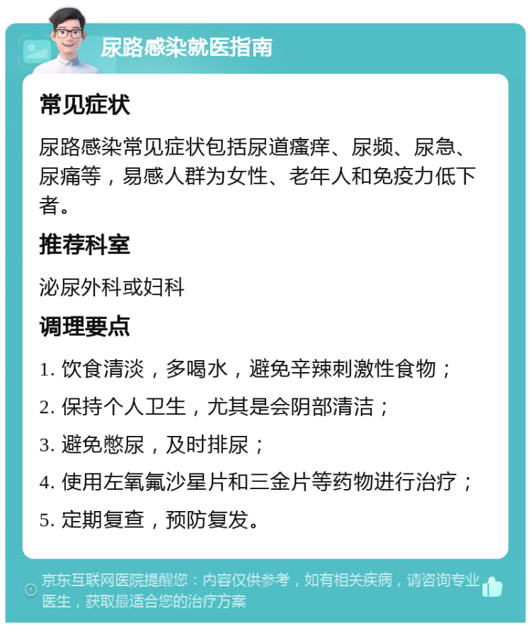 尿路感染就医指南 常见症状 尿路感染常见症状包括尿道瘙痒、尿频、尿急、尿痛等，易感人群为女性、老年人和免疫力低下者。 推荐科室 泌尿外科或妇科 调理要点 1. 饮食清淡，多喝水，避免辛辣刺激性食物； 2. 保持个人卫生，尤其是会阴部清洁； 3. 避免憋尿，及时排尿； 4. 使用左氧氟沙星片和三金片等药物进行治疗； 5. 定期复查，预防复发。