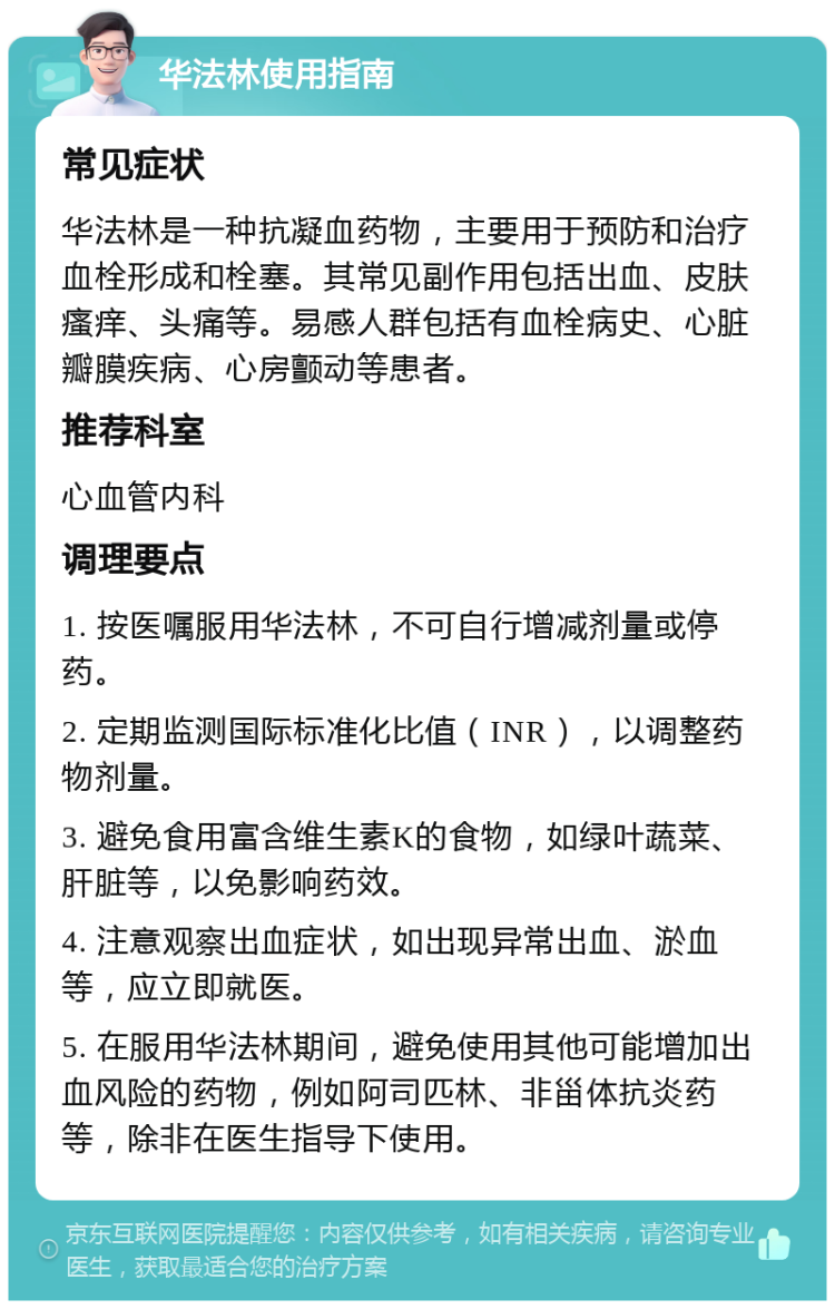 华法林使用指南 常见症状 华法林是一种抗凝血药物，主要用于预防和治疗血栓形成和栓塞。其常见副作用包括出血、皮肤瘙痒、头痛等。易感人群包括有血栓病史、心脏瓣膜疾病、心房颤动等患者。 推荐科室 心血管内科 调理要点 1. 按医嘱服用华法林，不可自行增减剂量或停药。 2. 定期监测国际标准化比值（INR），以调整药物剂量。 3. 避免食用富含维生素K的食物，如绿叶蔬菜、肝脏等，以免影响药效。 4. 注意观察出血症状，如出现异常出血、淤血等，应立即就医。 5. 在服用华法林期间，避免使用其他可能增加出血风险的药物，例如阿司匹林、非甾体抗炎药等，除非在医生指导下使用。