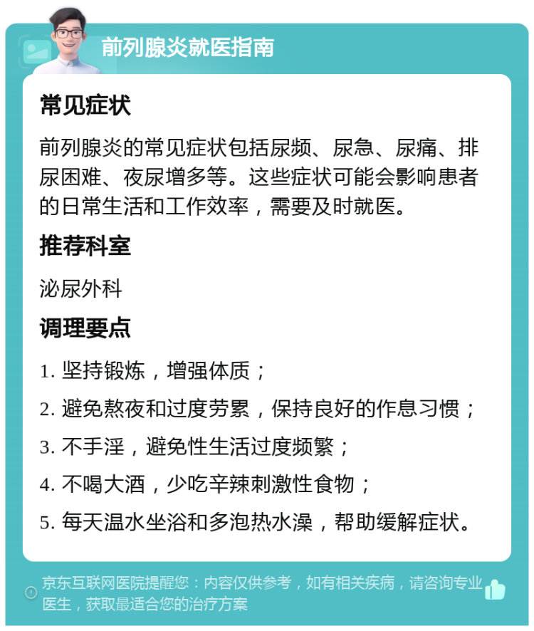 前列腺炎就医指南 常见症状 前列腺炎的常见症状包括尿频、尿急、尿痛、排尿困难、夜尿增多等。这些症状可能会影响患者的日常生活和工作效率，需要及时就医。 推荐科室 泌尿外科 调理要点 1. 坚持锻炼，增强体质； 2. 避免熬夜和过度劳累，保持良好的作息习惯； 3. 不手淫，避免性生活过度频繁； 4. 不喝大酒，少吃辛辣刺激性食物； 5. 每天温水坐浴和多泡热水澡，帮助缓解症状。