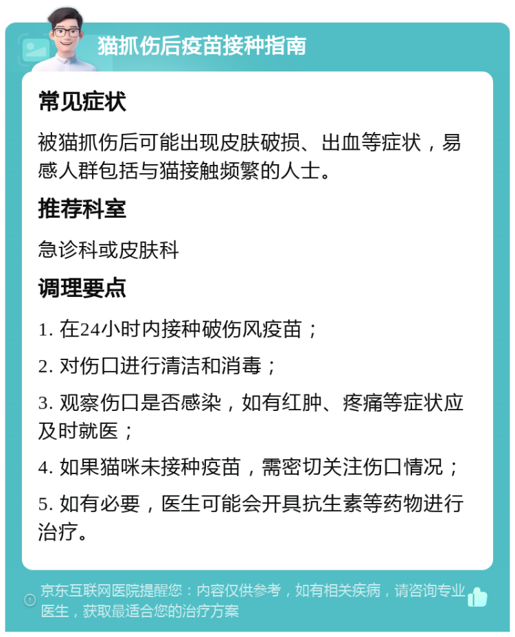 猫抓伤后疫苗接种指南 常见症状 被猫抓伤后可能出现皮肤破损、出血等症状，易感人群包括与猫接触频繁的人士。 推荐科室 急诊科或皮肤科 调理要点 1. 在24小时内接种破伤风疫苗； 2. 对伤口进行清洁和消毒； 3. 观察伤口是否感染，如有红肿、疼痛等症状应及时就医； 4. 如果猫咪未接种疫苗，需密切关注伤口情况； 5. 如有必要，医生可能会开具抗生素等药物进行治疗。