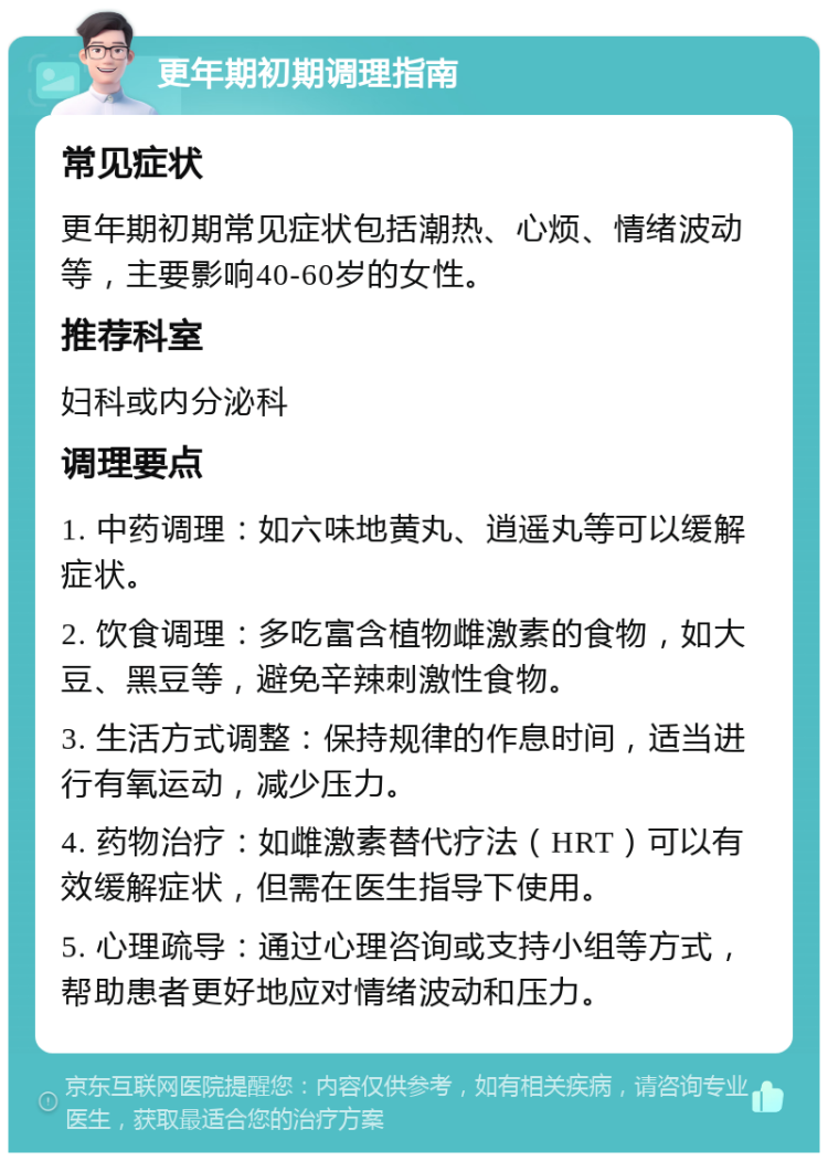 更年期初期调理指南 常见症状 更年期初期常见症状包括潮热、心烦、情绪波动等，主要影响40-60岁的女性。 推荐科室 妇科或内分泌科 调理要点 1. 中药调理：如六味地黄丸、逍遥丸等可以缓解症状。 2. 饮食调理：多吃富含植物雌激素的食物，如大豆、黑豆等，避免辛辣刺激性食物。 3. 生活方式调整：保持规律的作息时间，适当进行有氧运动，减少压力。 4. 药物治疗：如雌激素替代疗法（HRT）可以有效缓解症状，但需在医生指导下使用。 5. 心理疏导：通过心理咨询或支持小组等方式，帮助患者更好地应对情绪波动和压力。