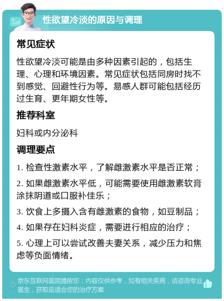 性欲望冷淡的原因与调理 常见症状 性欲望冷淡可能是由多种因素引起的，包括生理、心理和环境因素。常见症状包括同房时找不到感觉、回避性行为等。易感人群可能包括经历过生育、更年期女性等。 推荐科室 妇科或内分泌科 调理要点 1. 检查性激素水平，了解雌激素水平是否正常； 2. 如果雌激素水平低，可能需要使用雌激素软膏涂抹阴道或口服补佳乐； 3. 饮食上多摄入含有雌激素的食物，如豆制品； 4. 如果存在妇科炎症，需要进行相应的治疗； 5. 心理上可以尝试改善夫妻关系，减少压力和焦虑等负面情绪。