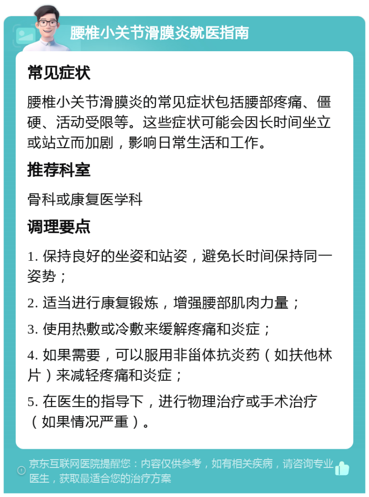 腰椎小关节滑膜炎就医指南 常见症状 腰椎小关节滑膜炎的常见症状包括腰部疼痛、僵硬、活动受限等。这些症状可能会因长时间坐立或站立而加剧，影响日常生活和工作。 推荐科室 骨科或康复医学科 调理要点 1. 保持良好的坐姿和站姿，避免长时间保持同一姿势； 2. 适当进行康复锻炼，增强腰部肌肉力量； 3. 使用热敷或冷敷来缓解疼痛和炎症； 4. 如果需要，可以服用非甾体抗炎药（如扶他林片）来减轻疼痛和炎症； 5. 在医生的指导下，进行物理治疗或手术治疗（如果情况严重）。