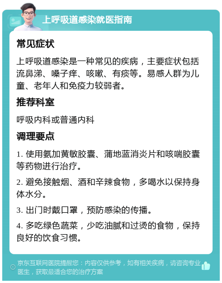 上呼吸道感染就医指南 常见症状 上呼吸道感染是一种常见的疾病，主要症状包括流鼻涕、嗓子痒、咳嗽、有痰等。易感人群为儿童、老年人和免疫力较弱者。 推荐科室 呼吸内科或普通内科 调理要点 1. 使用氨加黄敏胶囊、蒲地蓝消炎片和咳喘胶囊等药物进行治疗。 2. 避免接触烟、酒和辛辣食物，多喝水以保持身体水分。 3. 出门时戴口罩，预防感染的传播。 4. 多吃绿色蔬菜，少吃油腻和过烫的食物，保持良好的饮食习惯。