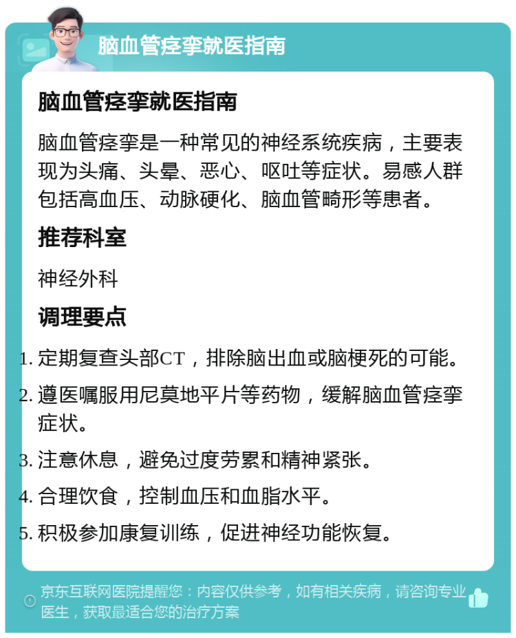 脑血管痉挛就医指南 脑血管痉挛就医指南 脑血管痉挛是一种常见的神经系统疾病，主要表现为头痛、头晕、恶心、呕吐等症状。易感人群包括高血压、动脉硬化、脑血管畸形等患者。 推荐科室 神经外科 调理要点 定期复查头部CT，排除脑出血或脑梗死的可能。 遵医嘱服用尼莫地平片等药物，缓解脑血管痉挛症状。 注意休息，避免过度劳累和精神紧张。 合理饮食，控制血压和血脂水平。 积极参加康复训练，促进神经功能恢复。