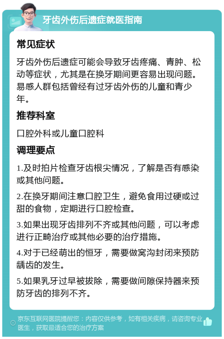 牙齿外伤后遗症就医指南 常见症状 牙齿外伤后遗症可能会导致牙齿疼痛、青肿、松动等症状，尤其是在换牙期间更容易出现问题。易感人群包括曾经有过牙齿外伤的儿童和青少年。 推荐科室 口腔外科或儿童口腔科 调理要点 1.及时拍片检查牙齿根尖情况，了解是否有感染或其他问题。 2.在换牙期间注意口腔卫生，避免食用过硬或过甜的食物，定期进行口腔检查。 3.如果出现牙齿排列不齐或其他问题，可以考虑进行正畸治疗或其他必要的治疗措施。 4.对于已经萌出的恒牙，需要做窝沟封闭来预防龋齿的发生。 5.如果乳牙过早被拔除，需要做间隙保持器来预防牙齿的排列不齐。