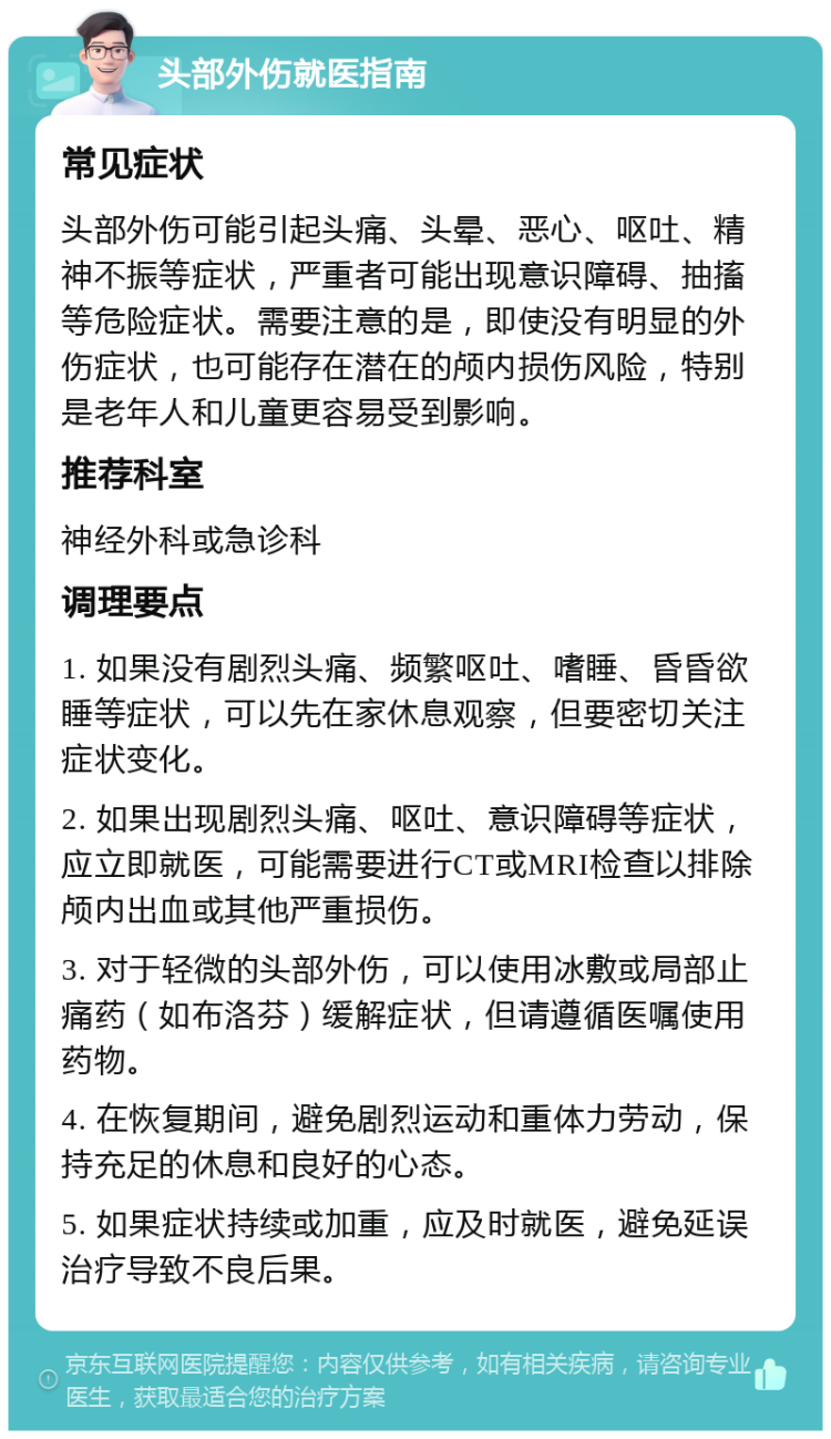 头部外伤就医指南 常见症状 头部外伤可能引起头痛、头晕、恶心、呕吐、精神不振等症状，严重者可能出现意识障碍、抽搐等危险症状。需要注意的是，即使没有明显的外伤症状，也可能存在潜在的颅内损伤风险，特别是老年人和儿童更容易受到影响。 推荐科室 神经外科或急诊科 调理要点 1. 如果没有剧烈头痛、频繁呕吐、嗜睡、昏昏欲睡等症状，可以先在家休息观察，但要密切关注症状变化。 2. 如果出现剧烈头痛、呕吐、意识障碍等症状，应立即就医，可能需要进行CT或MRI检查以排除颅内出血或其他严重损伤。 3. 对于轻微的头部外伤，可以使用冰敷或局部止痛药（如布洛芬）缓解症状，但请遵循医嘱使用药物。 4. 在恢复期间，避免剧烈运动和重体力劳动，保持充足的休息和良好的心态。 5. 如果症状持续或加重，应及时就医，避免延误治疗导致不良后果。