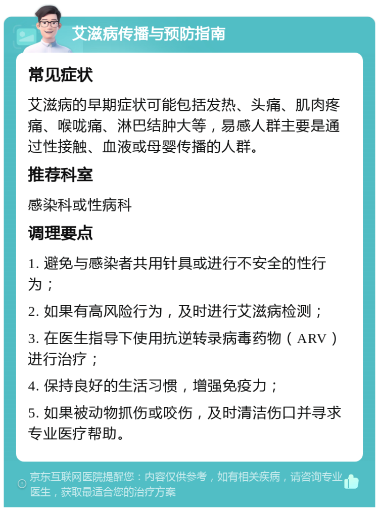 艾滋病传播与预防指南 常见症状 艾滋病的早期症状可能包括发热、头痛、肌肉疼痛、喉咙痛、淋巴结肿大等，易感人群主要是通过性接触、血液或母婴传播的人群。 推荐科室 感染科或性病科 调理要点 1. 避免与感染者共用针具或进行不安全的性行为； 2. 如果有高风险行为，及时进行艾滋病检测； 3. 在医生指导下使用抗逆转录病毒药物（ARV）进行治疗； 4. 保持良好的生活习惯，增强免疫力； 5. 如果被动物抓伤或咬伤，及时清洁伤口并寻求专业医疗帮助。