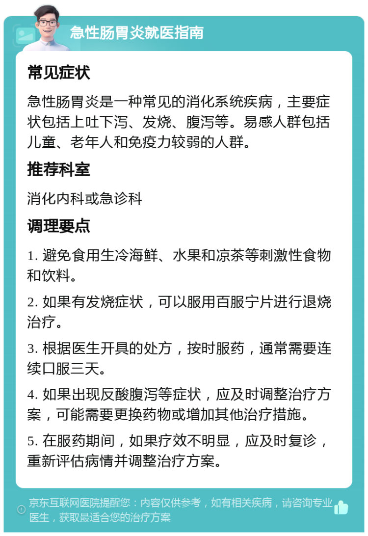 急性肠胃炎就医指南 常见症状 急性肠胃炎是一种常见的消化系统疾病，主要症状包括上吐下泻、发烧、腹泻等。易感人群包括儿童、老年人和免疫力较弱的人群。 推荐科室 消化内科或急诊科 调理要点 1. 避免食用生冷海鲜、水果和凉茶等刺激性食物和饮料。 2. 如果有发烧症状，可以服用百服宁片进行退烧治疗。 3. 根据医生开具的处方，按时服药，通常需要连续口服三天。 4. 如果出现反酸腹泻等症状，应及时调整治疗方案，可能需要更换药物或增加其他治疗措施。 5. 在服药期间，如果疗效不明显，应及时复诊，重新评估病情并调整治疗方案。