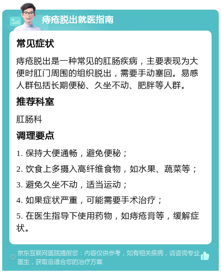 痔疮脱出就医指南 常见症状 痔疮脱出是一种常见的肛肠疾病，主要表现为大便时肛门周围的组织脱出，需要手动塞回。易感人群包括长期便秘、久坐不动、肥胖等人群。 推荐科室 肛肠科 调理要点 1. 保持大便通畅，避免便秘； 2. 饮食上多摄入高纤维食物，如水果、蔬菜等； 3. 避免久坐不动，适当运动； 4. 如果症状严重，可能需要手术治疗； 5. 在医生指导下使用药物，如痔疮膏等，缓解症状。