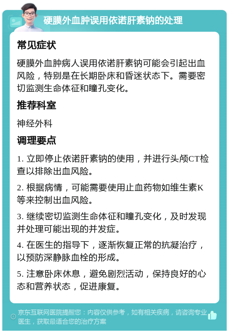 硬膜外血肿误用依诺肝素钠的处理 常见症状 硬膜外血肿病人误用依诺肝素钠可能会引起出血风险，特别是在长期卧床和昏迷状态下。需要密切监测生命体征和瞳孔变化。 推荐科室 神经外科 调理要点 1. 立即停止依诺肝素钠的使用，并进行头颅CT检查以排除出血风险。 2. 根据病情，可能需要使用止血药物如维生素K等来控制出血风险。 3. 继续密切监测生命体征和瞳孔变化，及时发现并处理可能出现的并发症。 4. 在医生的指导下，逐渐恢复正常的抗凝治疗，以预防深静脉血栓的形成。 5. 注意卧床休息，避免剧烈活动，保持良好的心态和营养状态，促进康复。