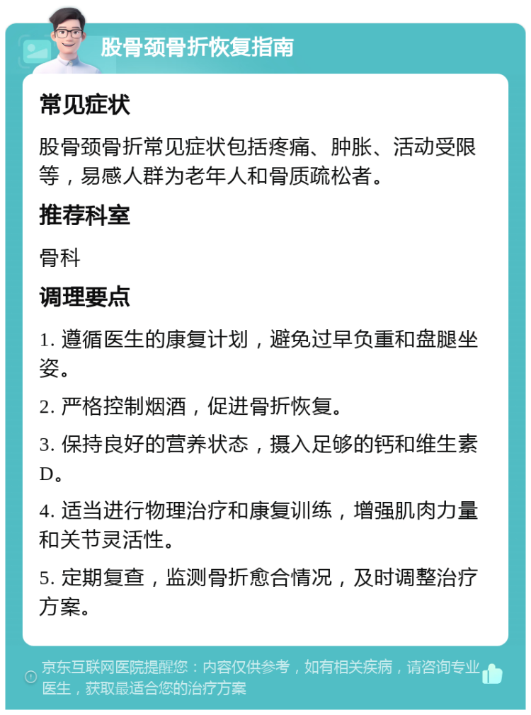 股骨颈骨折恢复指南 常见症状 股骨颈骨折常见症状包括疼痛、肿胀、活动受限等，易感人群为老年人和骨质疏松者。 推荐科室 骨科 调理要点 1. 遵循医生的康复计划，避免过早负重和盘腿坐姿。 2. 严格控制烟酒，促进骨折恢复。 3. 保持良好的营养状态，摄入足够的钙和维生素D。 4. 适当进行物理治疗和康复训练，增强肌肉力量和关节灵活性。 5. 定期复查，监测骨折愈合情况，及时调整治疗方案。