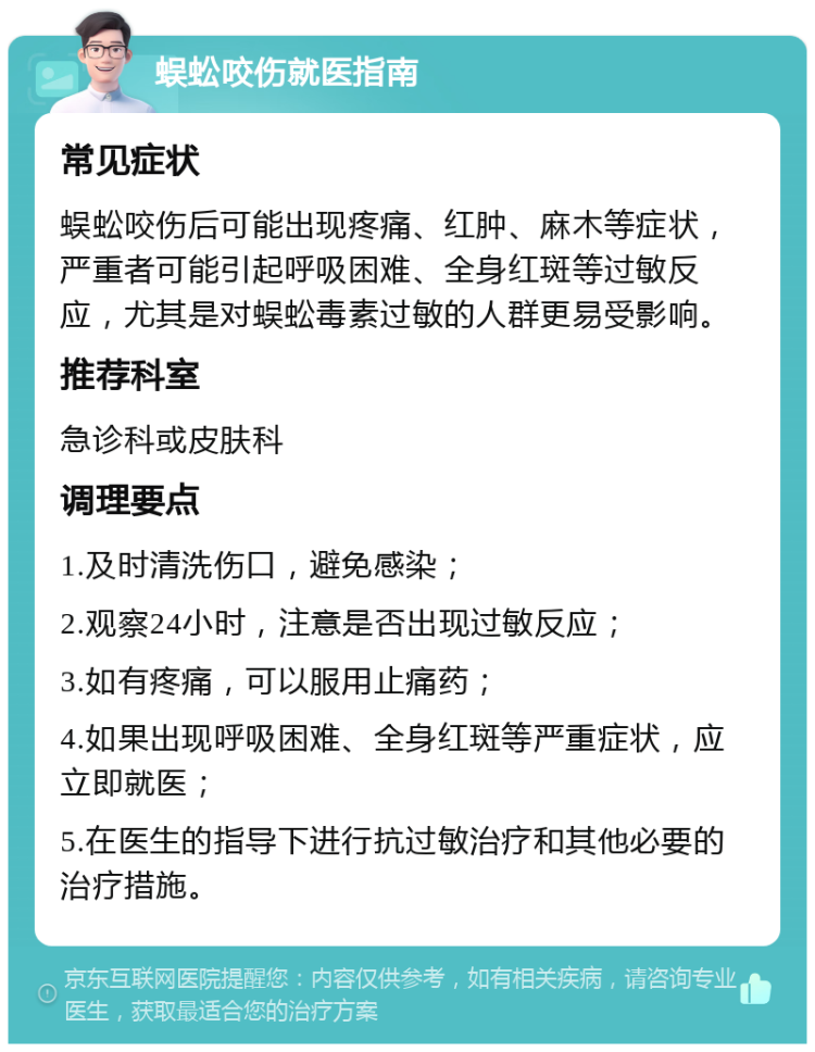 蜈蚣咬伤就医指南 常见症状 蜈蚣咬伤后可能出现疼痛、红肿、麻木等症状，严重者可能引起呼吸困难、全身红斑等过敏反应，尤其是对蜈蚣毒素过敏的人群更易受影响。 推荐科室 急诊科或皮肤科 调理要点 1.及时清洗伤口，避免感染； 2.观察24小时，注意是否出现过敏反应； 3.如有疼痛，可以服用止痛药； 4.如果出现呼吸困难、全身红斑等严重症状，应立即就医； 5.在医生的指导下进行抗过敏治疗和其他必要的治疗措施。