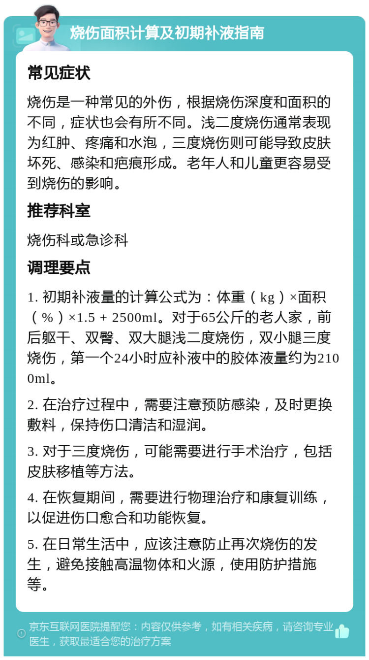 烧伤面积计算及初期补液指南 常见症状 烧伤是一种常见的外伤，根据烧伤深度和面积的不同，症状也会有所不同。浅二度烧伤通常表现为红肿、疼痛和水泡，三度烧伤则可能导致皮肤坏死、感染和疤痕形成。老年人和儿童更容易受到烧伤的影响。 推荐科室 烧伤科或急诊科 调理要点 1. 初期补液量的计算公式为：体重（kg）×面积（%）×1.5 + 2500ml。对于65公斤的老人家，前后躯干、双臀、双大腿浅二度烧伤，双小腿三度烧伤，第一个24小时应补液中的胶体液量约为2100ml。 2. 在治疗过程中，需要注意预防感染，及时更换敷料，保持伤口清洁和湿润。 3. 对于三度烧伤，可能需要进行手术治疗，包括皮肤移植等方法。 4. 在恢复期间，需要进行物理治疗和康复训练，以促进伤口愈合和功能恢复。 5. 在日常生活中，应该注意防止再次烧伤的发生，避免接触高温物体和火源，使用防护措施等。