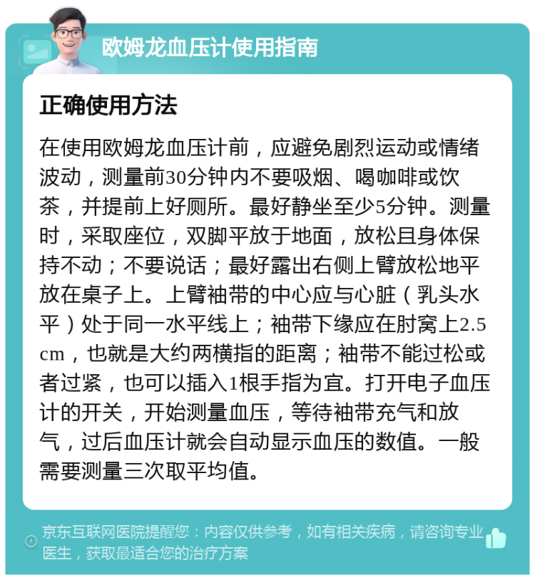 欧姆龙血压计使用指南 正确使用方法 在使用欧姆龙血压计前，应避免剧烈运动或情绪波动，测量前30分钟内不要吸烟、喝咖啡或饮茶，并提前上好厕所。最好静坐至少5分钟。测量时，采取座位，双脚平放于地面，放松且身体保持不动；不要说话；最好露出右侧上臂放松地平放在桌子上。上臂袖带的中心应与心脏（乳头水平）处于同一水平线上；袖带下缘应在肘窝上2.5cm，也就是大约两横指的距离；袖带不能过松或者过紧，也可以插入1根手指为宜。打开电子血压计的开关，开始测量血压，等待袖带充气和放气，过后血压计就会自动显示血压的数值。一般需要测量三次取平均值。