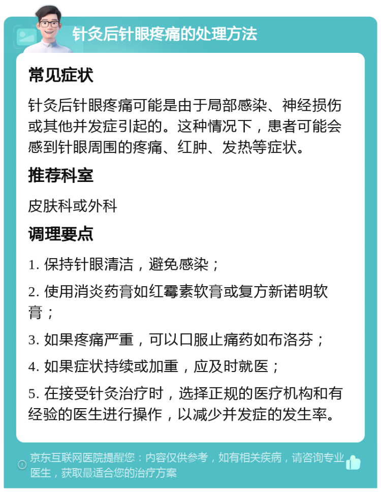 针灸后针眼疼痛的处理方法 常见症状 针灸后针眼疼痛可能是由于局部感染、神经损伤或其他并发症引起的。这种情况下，患者可能会感到针眼周围的疼痛、红肿、发热等症状。 推荐科室 皮肤科或外科 调理要点 1. 保持针眼清洁，避免感染； 2. 使用消炎药膏如红霉素软膏或复方新诺明软膏； 3. 如果疼痛严重，可以口服止痛药如布洛芬； 4. 如果症状持续或加重，应及时就医； 5. 在接受针灸治疗时，选择正规的医疗机构和有经验的医生进行操作，以减少并发症的发生率。