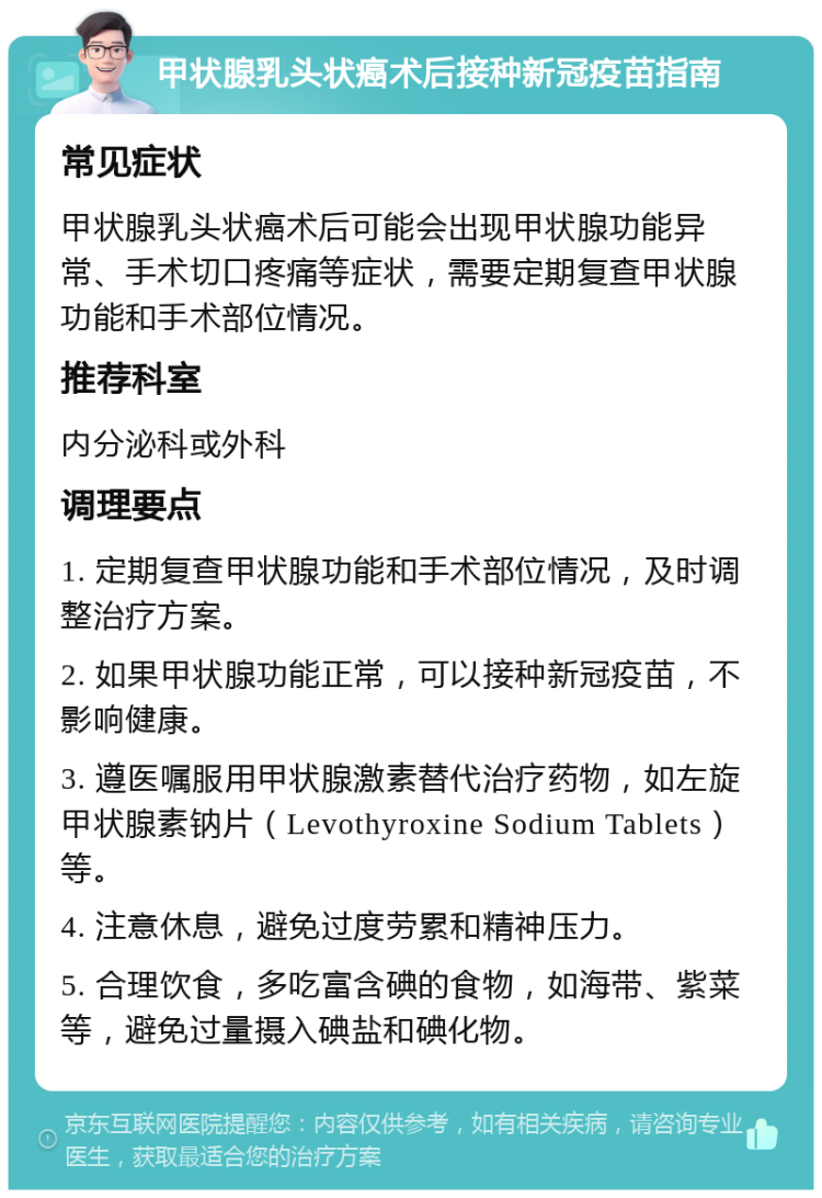 甲状腺乳头状癌术后接种新冠疫苗指南 常见症状 甲状腺乳头状癌术后可能会出现甲状腺功能异常、手术切口疼痛等症状，需要定期复查甲状腺功能和手术部位情况。 推荐科室 内分泌科或外科 调理要点 1. 定期复查甲状腺功能和手术部位情况，及时调整治疗方案。 2. 如果甲状腺功能正常，可以接种新冠疫苗，不影响健康。 3. 遵医嘱服用甲状腺激素替代治疗药物，如左旋甲状腺素钠片（Levothyroxine Sodium Tablets）等。 4. 注意休息，避免过度劳累和精神压力。 5. 合理饮食，多吃富含碘的食物，如海带、紫菜等，避免过量摄入碘盐和碘化物。