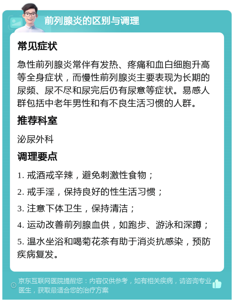 前列腺炎的区别与调理 常见症状 急性前列腺炎常伴有发热、疼痛和血白细胞升高等全身症状，而慢性前列腺炎主要表现为长期的尿频、尿不尽和尿完后仍有尿意等症状。易感人群包括中老年男性和有不良生活习惯的人群。 推荐科室 泌尿外科 调理要点 1. 戒酒戒辛辣，避免刺激性食物； 2. 戒手淫，保持良好的性生活习惯； 3. 注意下体卫生，保持清洁； 4. 运动改善前列腺血供，如跑步、游泳和深蹲； 5. 温水坐浴和喝菊花茶有助于消炎抗感染，预防疾病复发。