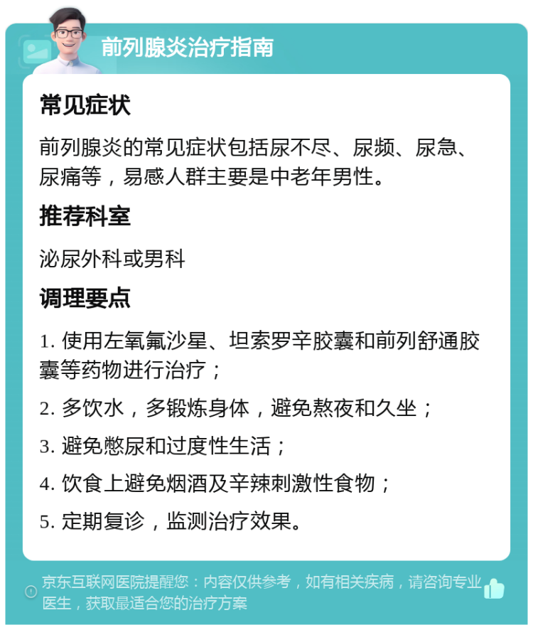 前列腺炎治疗指南 常见症状 前列腺炎的常见症状包括尿不尽、尿频、尿急、尿痛等，易感人群主要是中老年男性。 推荐科室 泌尿外科或男科 调理要点 1. 使用左氧氟沙星、坦索罗辛胶囊和前列舒通胶囊等药物进行治疗； 2. 多饮水，多锻炼身体，避免熬夜和久坐； 3. 避免憋尿和过度性生活； 4. 饮食上避免烟酒及辛辣刺激性食物； 5. 定期复诊，监测治疗效果。