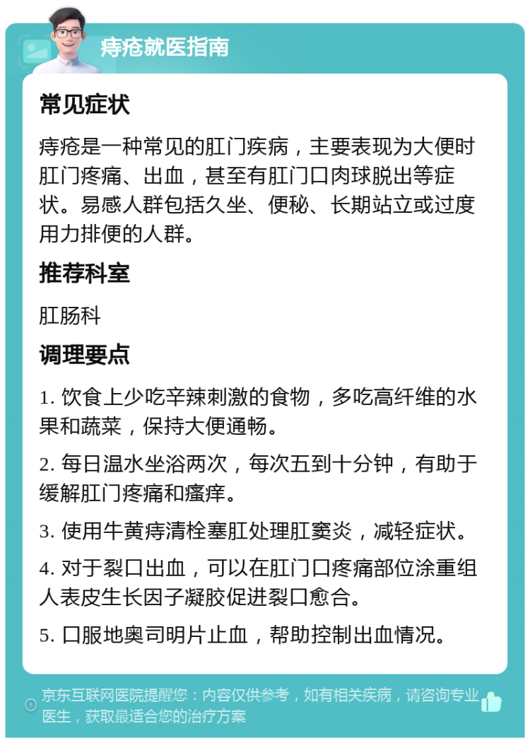 痔疮就医指南 常见症状 痔疮是一种常见的肛门疾病，主要表现为大便时肛门疼痛、出血，甚至有肛门口肉球脱出等症状。易感人群包括久坐、便秘、长期站立或过度用力排便的人群。 推荐科室 肛肠科 调理要点 1. 饮食上少吃辛辣刺激的食物，多吃高纤维的水果和蔬菜，保持大便通畅。 2. 每日温水坐浴两次，每次五到十分钟，有助于缓解肛门疼痛和瘙痒。 3. 使用牛黄痔清栓塞肛处理肛窦炎，减轻症状。 4. 对于裂口出血，可以在肛门口疼痛部位涂重组人表皮生长因子凝胶促进裂口愈合。 5. 口服地奥司明片止血，帮助控制出血情况。