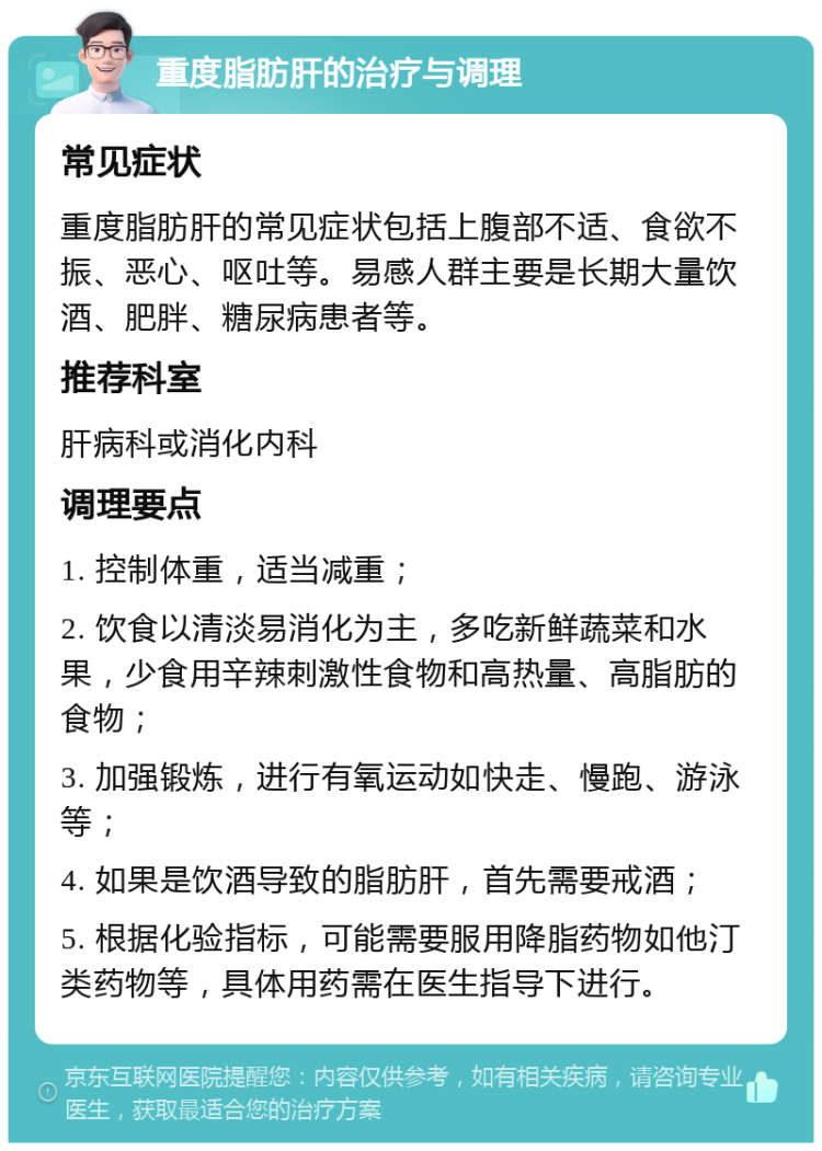 重度脂肪肝的治疗与调理 常见症状 重度脂肪肝的常见症状包括上腹部不适、食欲不振、恶心、呕吐等。易感人群主要是长期大量饮酒、肥胖、糖尿病患者等。 推荐科室 肝病科或消化内科 调理要点 1. 控制体重，适当减重； 2. 饮食以清淡易消化为主，多吃新鲜蔬菜和水果，少食用辛辣刺激性食物和高热量、高脂肪的食物； 3. 加强锻炼，进行有氧运动如快走、慢跑、游泳等； 4. 如果是饮酒导致的脂肪肝，首先需要戒酒； 5. 根据化验指标，可能需要服用降脂药物如他汀类药物等，具体用药需在医生指导下进行。