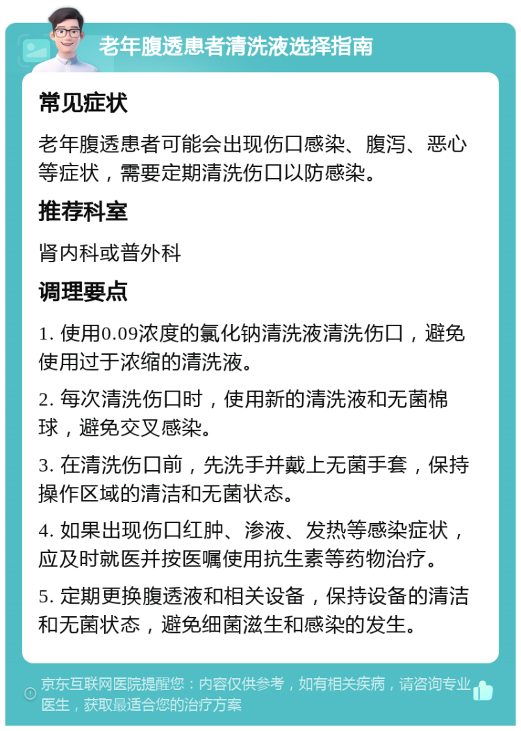 老年腹透患者清洗液选择指南 常见症状 老年腹透患者可能会出现伤口感染、腹泻、恶心等症状，需要定期清洗伤口以防感染。 推荐科室 肾内科或普外科 调理要点 1. 使用0.09浓度的氯化钠清洗液清洗伤口，避免使用过于浓缩的清洗液。 2. 每次清洗伤口时，使用新的清洗液和无菌棉球，避免交叉感染。 3. 在清洗伤口前，先洗手并戴上无菌手套，保持操作区域的清洁和无菌状态。 4. 如果出现伤口红肿、渗液、发热等感染症状，应及时就医并按医嘱使用抗生素等药物治疗。 5. 定期更换腹透液和相关设备，保持设备的清洁和无菌状态，避免细菌滋生和感染的发生。